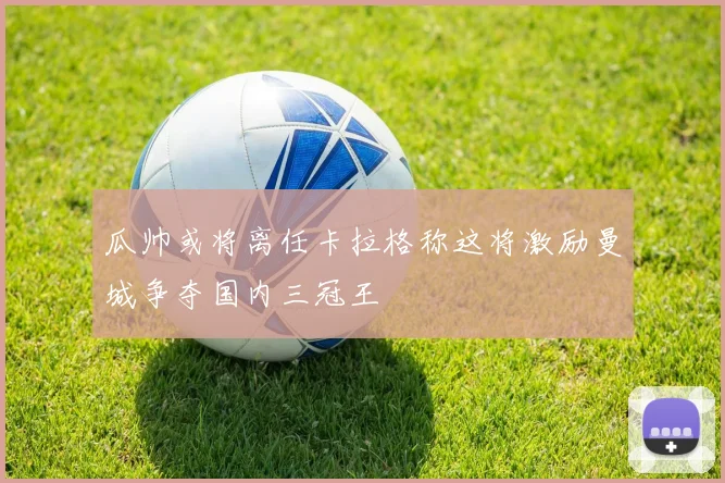 瓜帅或将离任卡拉格称这将激励曼城争夺国内三冠王