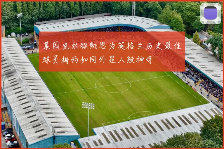莱因克尔称凯恩为英格兰历史最佳球员梅西如同外星人般神奇