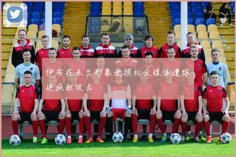 伊布在米兰形象受损社交媒体遭球迷疯狂攻击