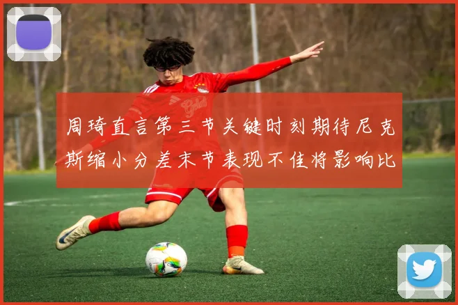 周琦直言第三节关键时刻期待尼克斯缩小分差末节表现不佳将影响比赛结果