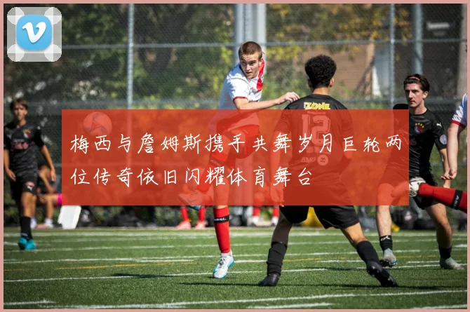 梅西与詹姆斯携手共舞岁月巨轮两位传奇依旧闪耀体育舞台