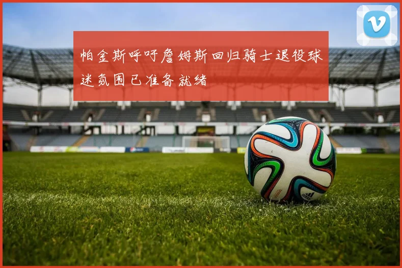 帕金斯呼吁詹姆斯回归骑士退役球迷氛围已准备就绪
