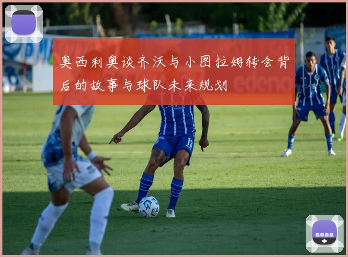 奥西利奥谈齐沃与小图拉姆转会背后的故事与球队未来规划