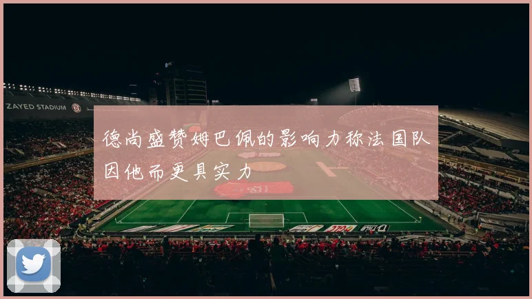 德尚盛赞姆巴佩的影响力称法国队因他而更具实力