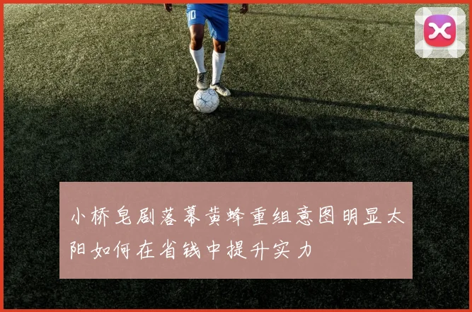 小桥皂剧落幕黄蜂重组意图明显太阳如何在省钱中提升实力