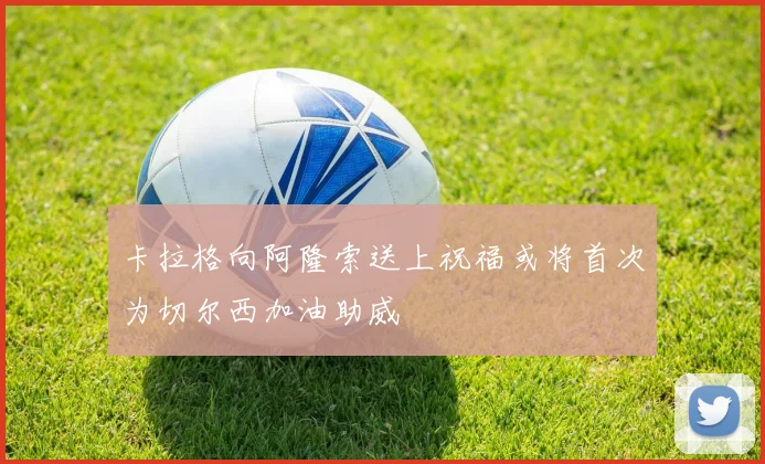 卡拉格向阿隆索送上祝福或将首次为切尔西加油助威