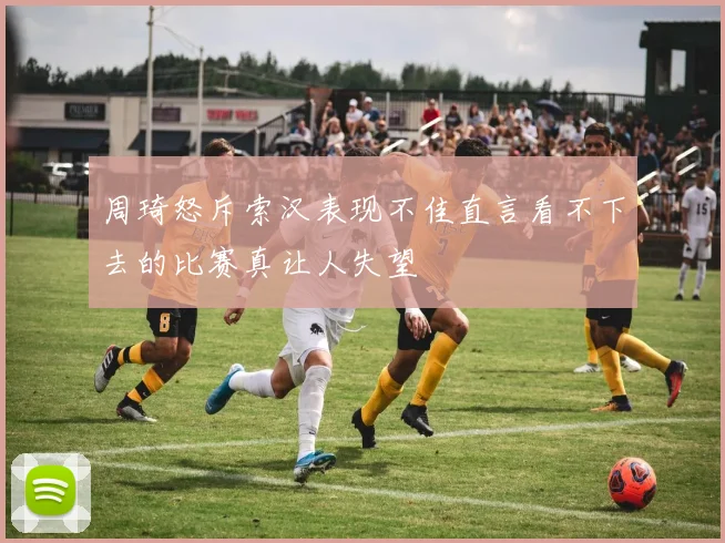 周琦怒斥索汉表现不佳直言看不下去的比赛真让人失望