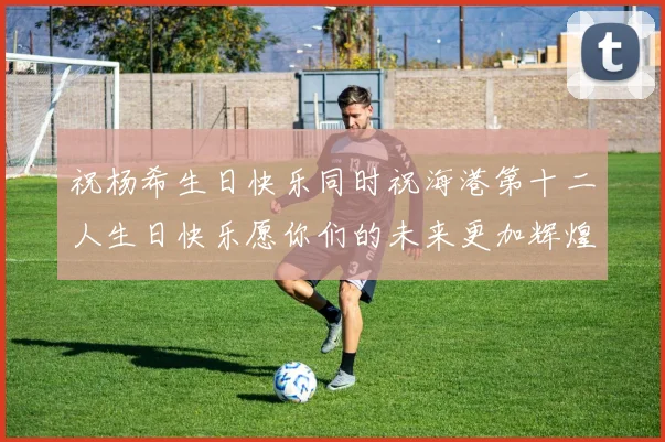 祝杨希生日快乐同时祝海港第十二人生日快乐愿你们的未来更加辉煌绚烂