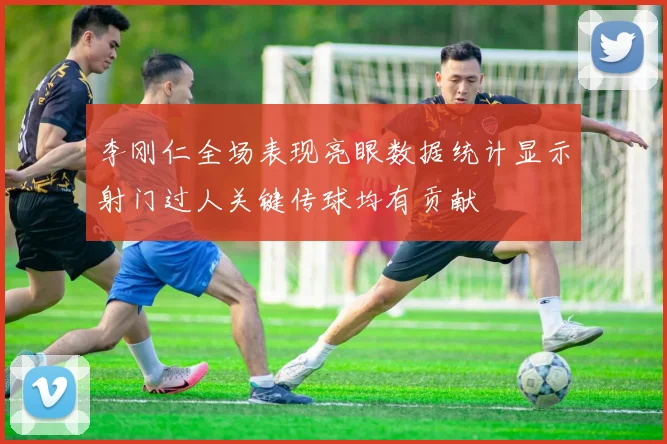 李刚仁全场表现亮眼数据统计显示射门过人关键传球均有贡献