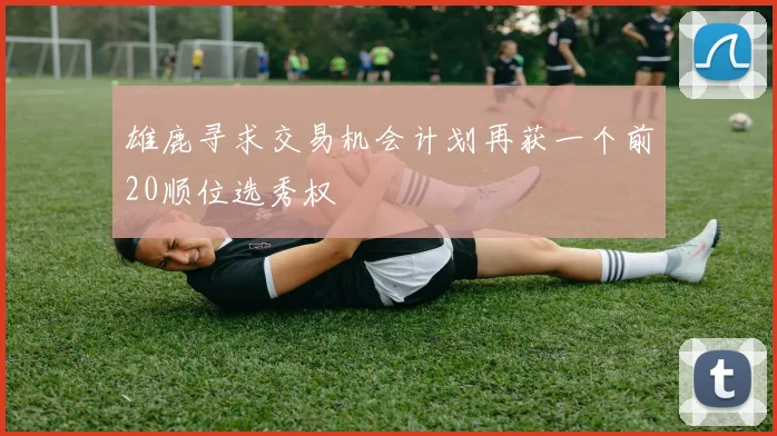 雄鹿寻求交易机会计划再获一个前20顺位选秀权