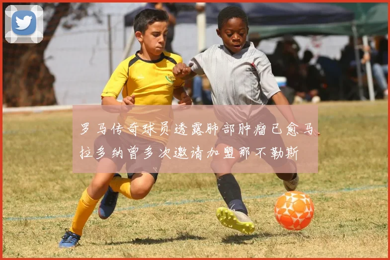 罗马传奇球员透露肺部肿瘤已愈马拉多纳曾多次邀请加盟那不勒斯