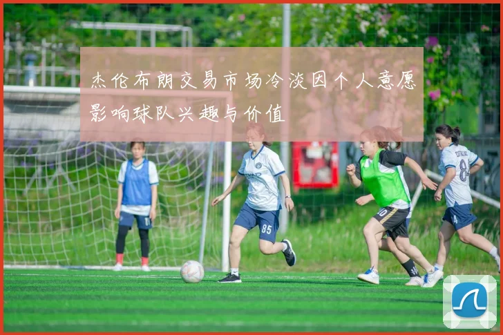 杰伦布朗交易市场冷淡因个人意愿影响球队兴趣与价值